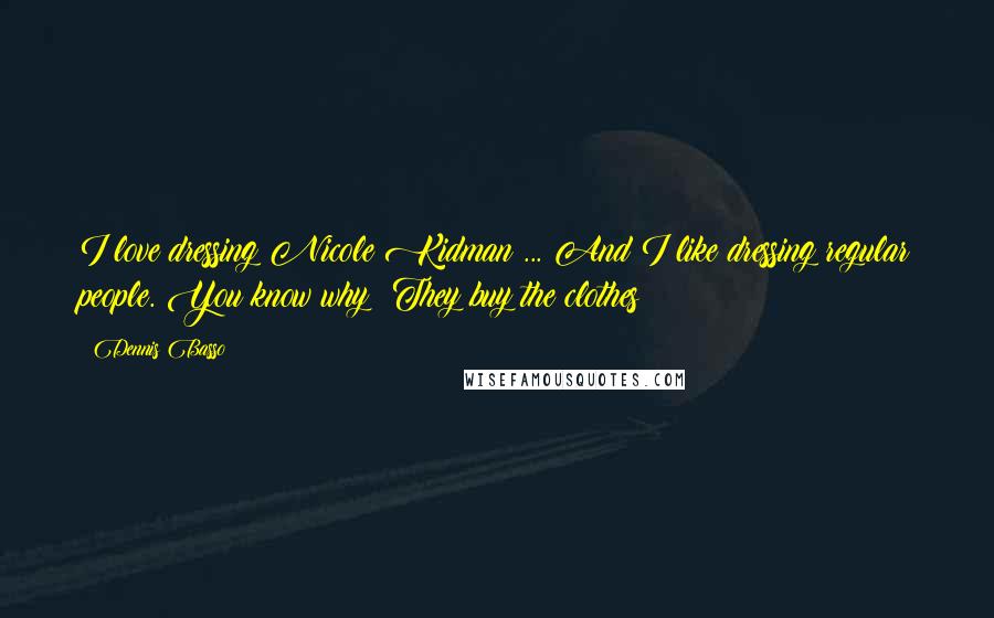 Dennis Basso Quotes: I love dressing Nicole Kidman ... And I like dressing regular people. You know why? They buy the clothes!