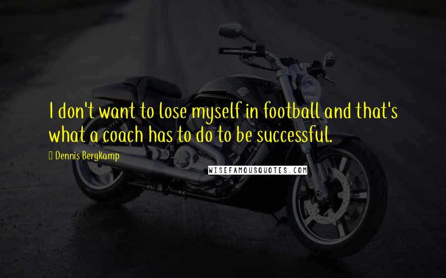 Dennis Bergkamp Quotes: I don't want to lose myself in football and that's what a coach has to do to be successful.