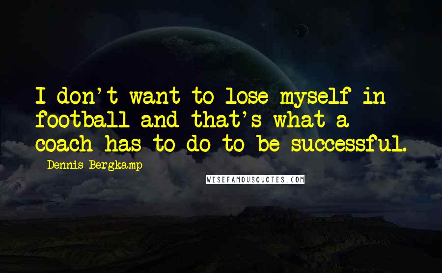 Dennis Bergkamp Quotes: I don't want to lose myself in football and that's what a coach has to do to be successful.