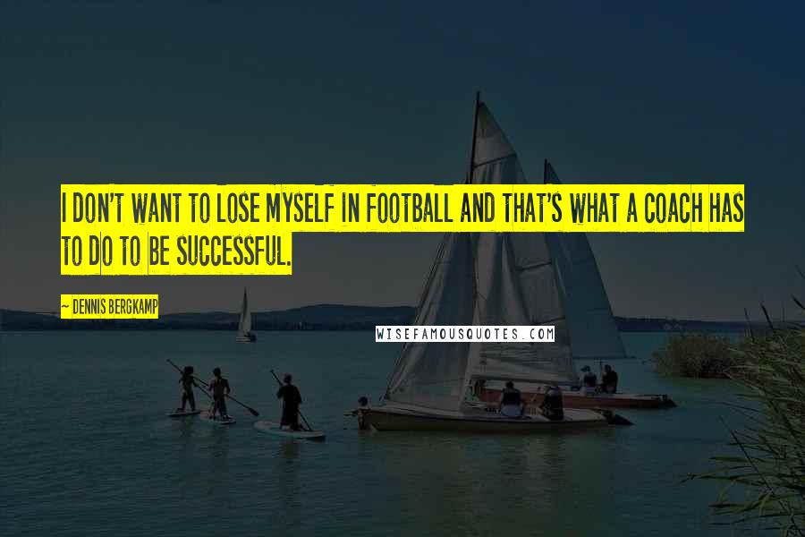 Dennis Bergkamp Quotes: I don't want to lose myself in football and that's what a coach has to do to be successful.