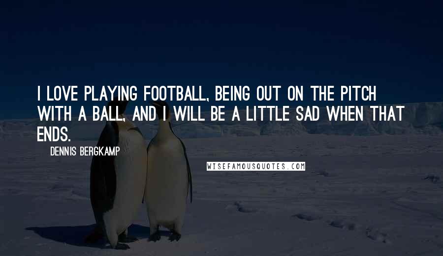 Dennis Bergkamp Quotes: I love playing football, being out on the pitch with a ball, and I will be a little sad when that ends.