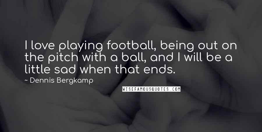 Dennis Bergkamp Quotes: I love playing football, being out on the pitch with a ball, and I will be a little sad when that ends.