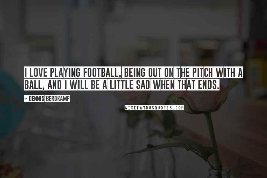 Dennis Bergkamp Quotes: I love playing football, being out on the pitch with a ball, and I will be a little sad when that ends.