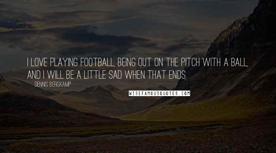 Dennis Bergkamp Quotes: I love playing football, being out on the pitch with a ball, and I will be a little sad when that ends.