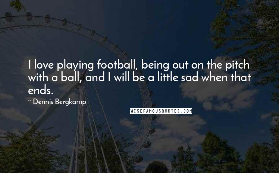 Dennis Bergkamp Quotes: I love playing football, being out on the pitch with a ball, and I will be a little sad when that ends.