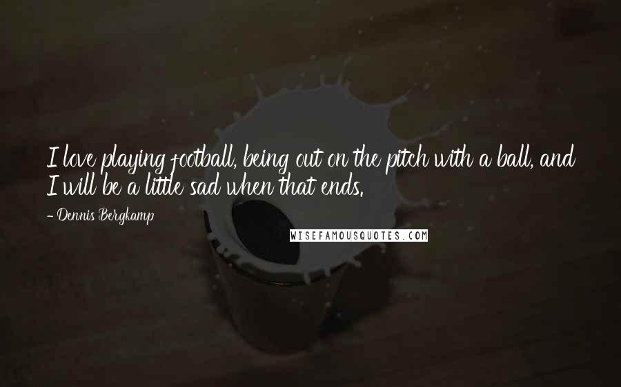 Dennis Bergkamp Quotes: I love playing football, being out on the pitch with a ball, and I will be a little sad when that ends.