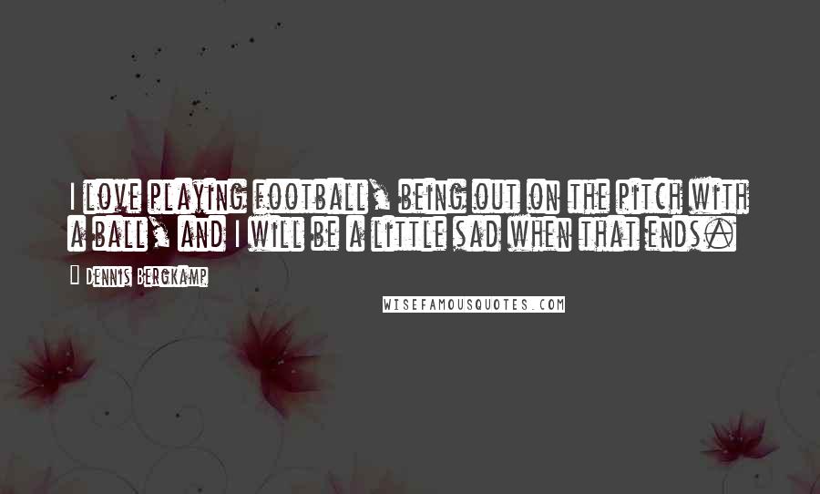 Dennis Bergkamp Quotes: I love playing football, being out on the pitch with a ball, and I will be a little sad when that ends.