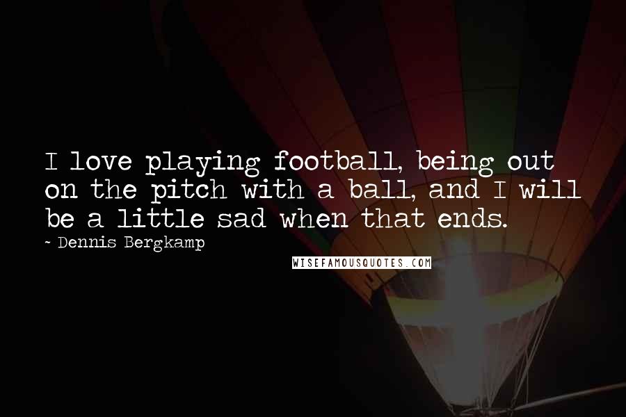 Dennis Bergkamp Quotes: I love playing football, being out on the pitch with a ball, and I will be a little sad when that ends.