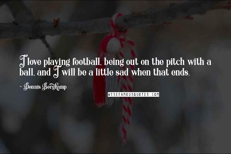 Dennis Bergkamp Quotes: I love playing football, being out on the pitch with a ball, and I will be a little sad when that ends.