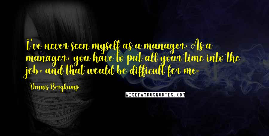 Dennis Bergkamp Quotes: I've never seen myself as a manager. As a manager, you have to put all your time into the job, and that would be difficult for me.