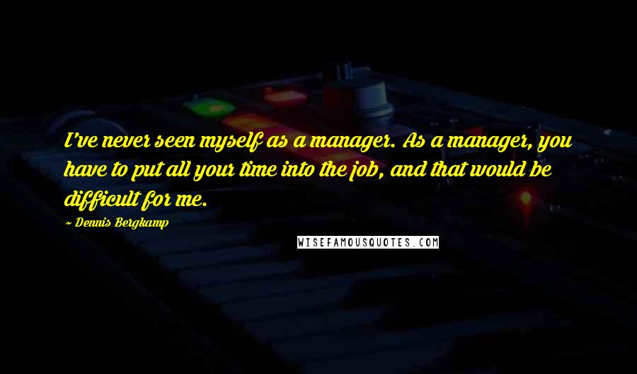 Dennis Bergkamp Quotes: I've never seen myself as a manager. As a manager, you have to put all your time into the job, and that would be difficult for me.