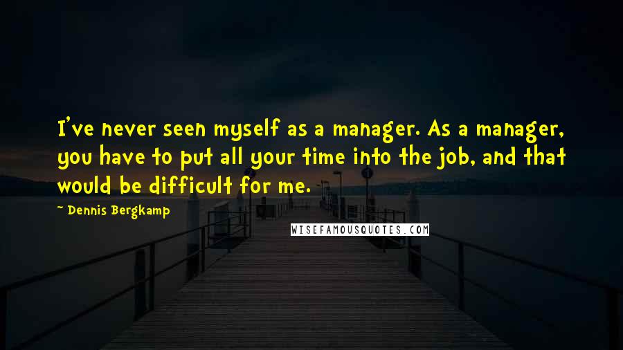 Dennis Bergkamp Quotes: I've never seen myself as a manager. As a manager, you have to put all your time into the job, and that would be difficult for me.