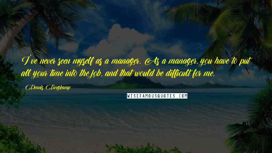 Dennis Bergkamp Quotes: I've never seen myself as a manager. As a manager, you have to put all your time into the job, and that would be difficult for me.