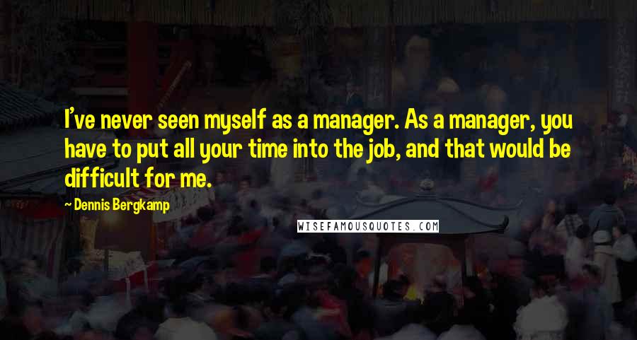 Dennis Bergkamp Quotes: I've never seen myself as a manager. As a manager, you have to put all your time into the job, and that would be difficult for me.