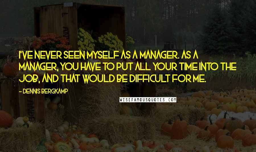Dennis Bergkamp Quotes: I've never seen myself as a manager. As a manager, you have to put all your time into the job, and that would be difficult for me.