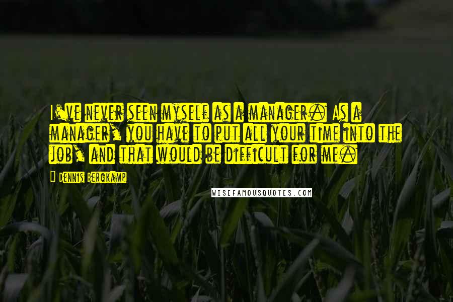 Dennis Bergkamp Quotes: I've never seen myself as a manager. As a manager, you have to put all your time into the job, and that would be difficult for me.