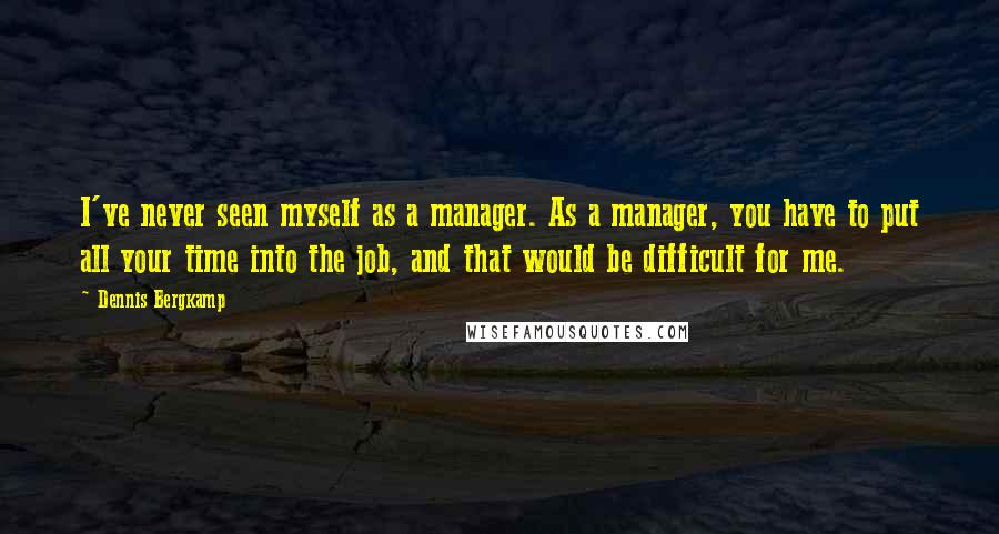 Dennis Bergkamp Quotes: I've never seen myself as a manager. As a manager, you have to put all your time into the job, and that would be difficult for me.