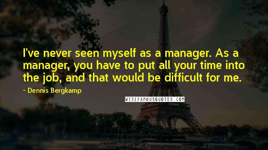 Dennis Bergkamp Quotes: I've never seen myself as a manager. As a manager, you have to put all your time into the job, and that would be difficult for me.