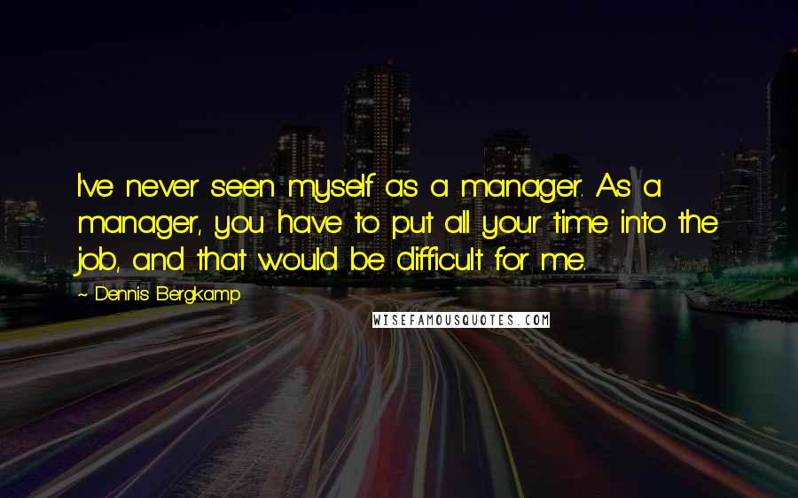 Dennis Bergkamp Quotes: I've never seen myself as a manager. As a manager, you have to put all your time into the job, and that would be difficult for me.