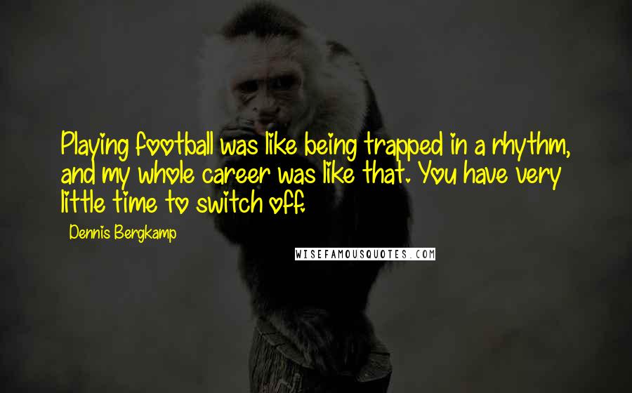 Dennis Bergkamp Quotes: Playing football was like being trapped in a rhythm, and my whole career was like that. You have very little time to switch off.