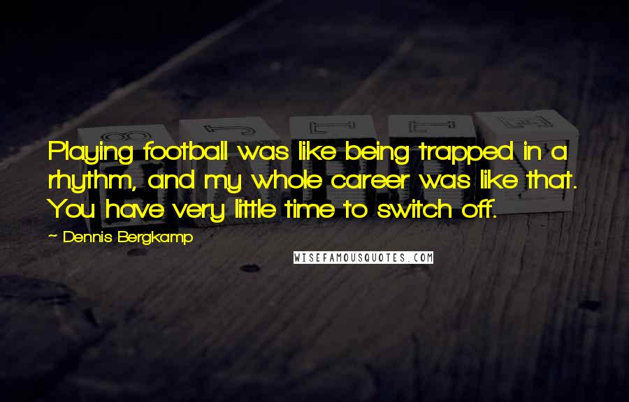 Dennis Bergkamp Quotes: Playing football was like being trapped in a rhythm, and my whole career was like that. You have very little time to switch off.