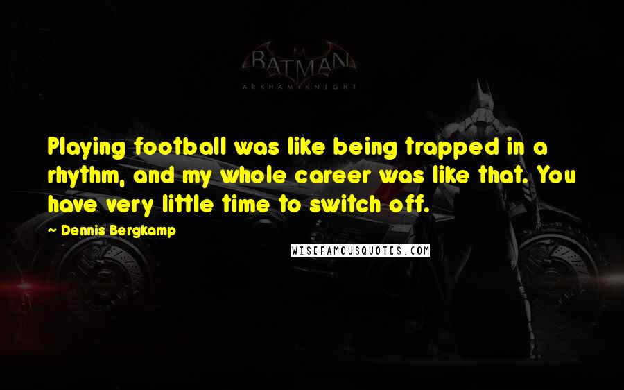 Dennis Bergkamp Quotes: Playing football was like being trapped in a rhythm, and my whole career was like that. You have very little time to switch off.