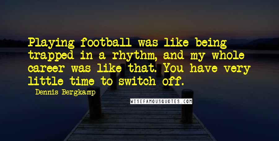 Dennis Bergkamp Quotes: Playing football was like being trapped in a rhythm, and my whole career was like that. You have very little time to switch off.