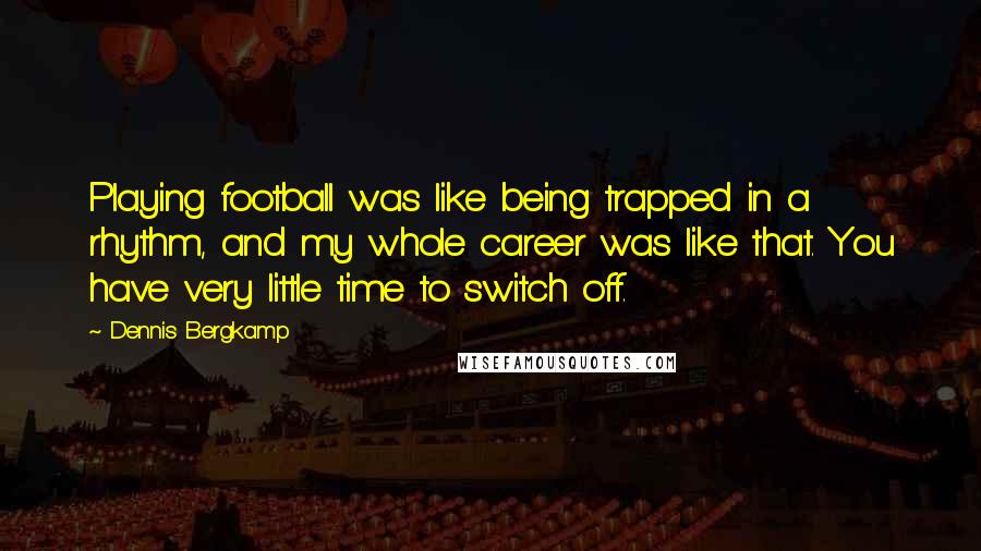 Dennis Bergkamp Quotes: Playing football was like being trapped in a rhythm, and my whole career was like that. You have very little time to switch off.