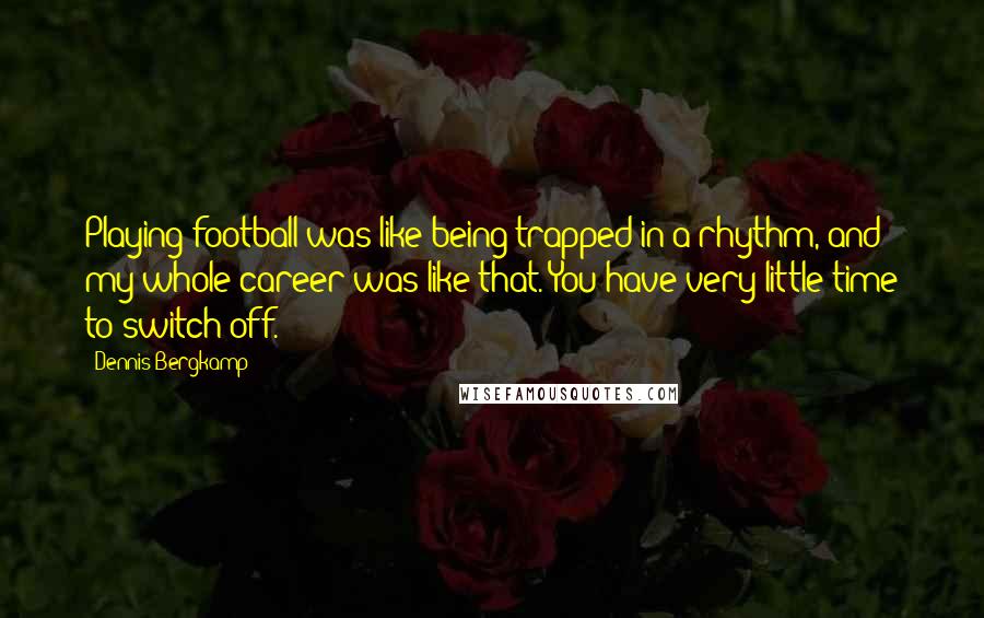 Dennis Bergkamp Quotes: Playing football was like being trapped in a rhythm, and my whole career was like that. You have very little time to switch off.