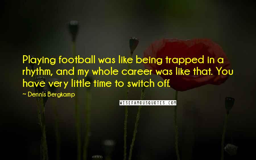 Dennis Bergkamp Quotes: Playing football was like being trapped in a rhythm, and my whole career was like that. You have very little time to switch off.