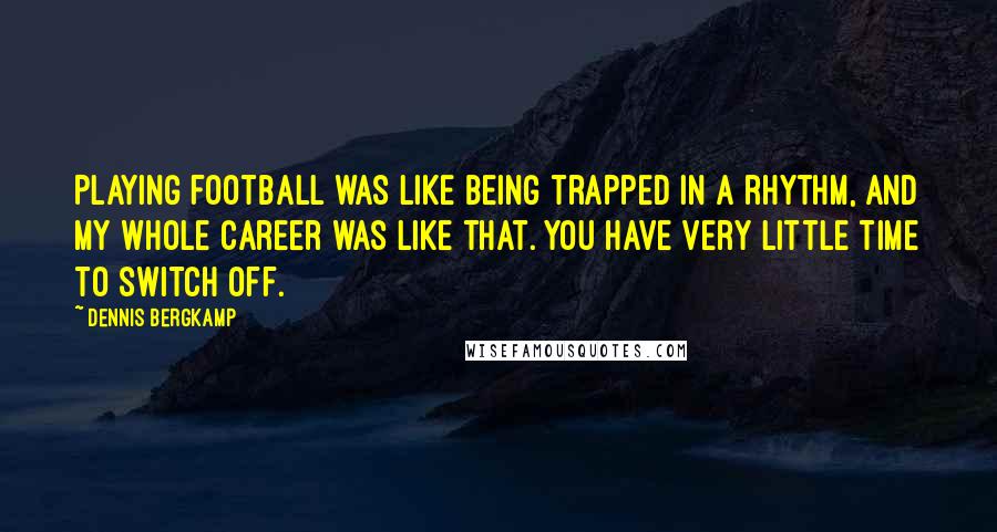 Dennis Bergkamp Quotes: Playing football was like being trapped in a rhythm, and my whole career was like that. You have very little time to switch off.