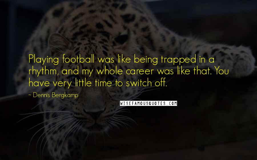 Dennis Bergkamp Quotes: Playing football was like being trapped in a rhythm, and my whole career was like that. You have very little time to switch off.