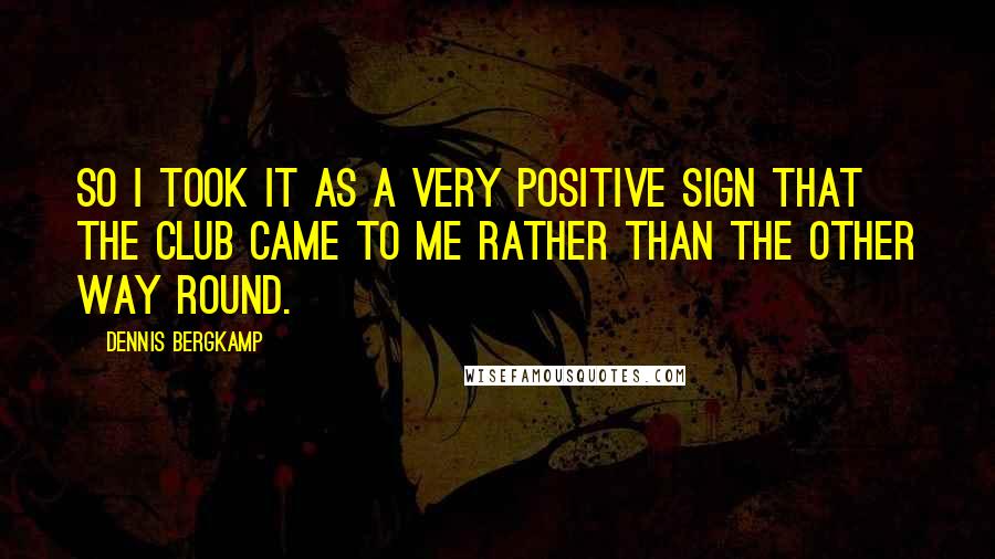 Dennis Bergkamp Quotes: So I took it as a very positive sign that the club came to me rather than the other way round.