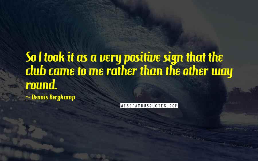 Dennis Bergkamp Quotes: So I took it as a very positive sign that the club came to me rather than the other way round.