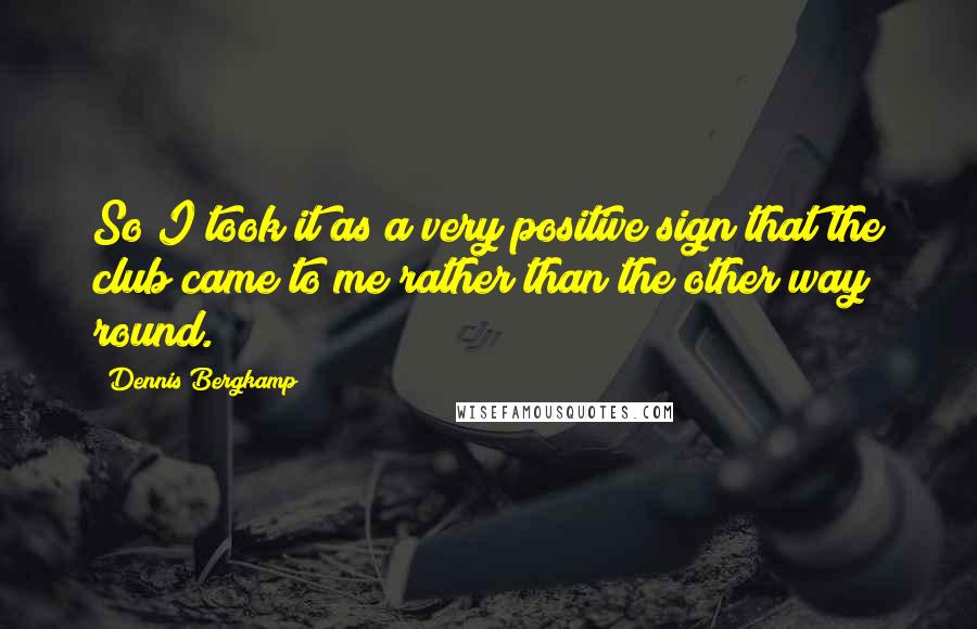 Dennis Bergkamp Quotes: So I took it as a very positive sign that the club came to me rather than the other way round.