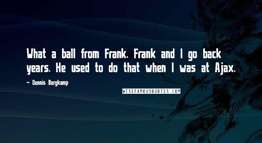 Dennis Bergkamp Quotes: What a ball from Frank. Frank and I go back years. He used to do that when I was at Ajax.