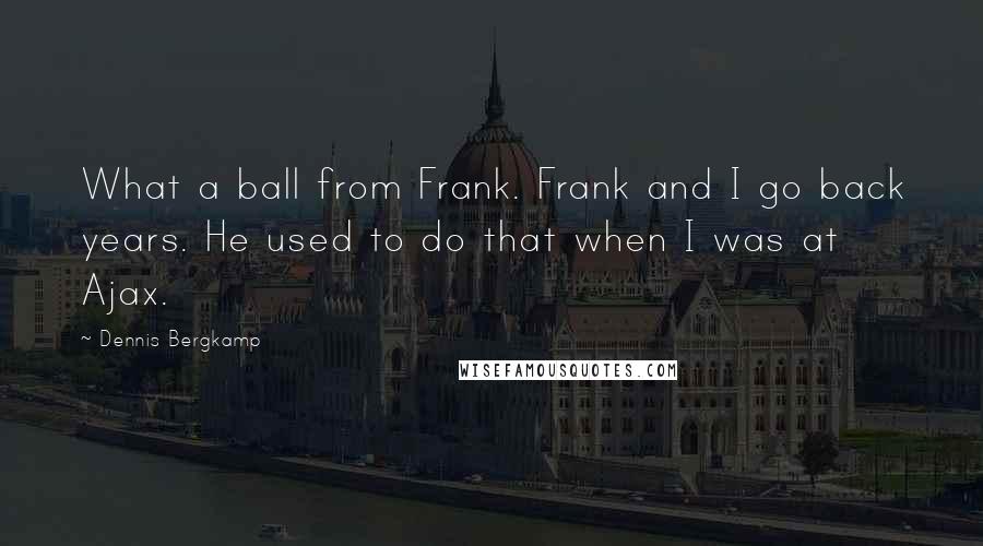 Dennis Bergkamp Quotes: What a ball from Frank. Frank and I go back years. He used to do that when I was at Ajax.