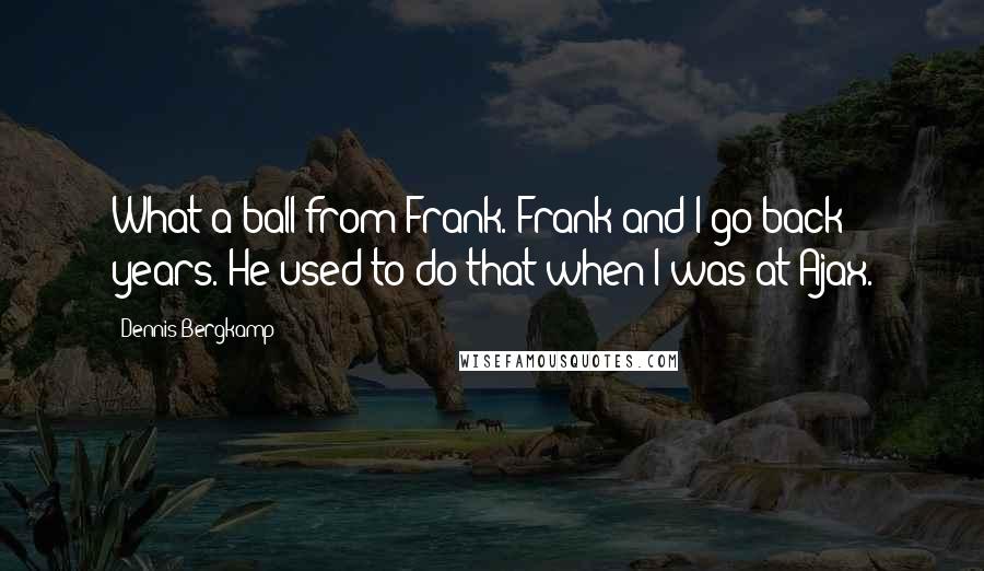 Dennis Bergkamp Quotes: What a ball from Frank. Frank and I go back years. He used to do that when I was at Ajax.