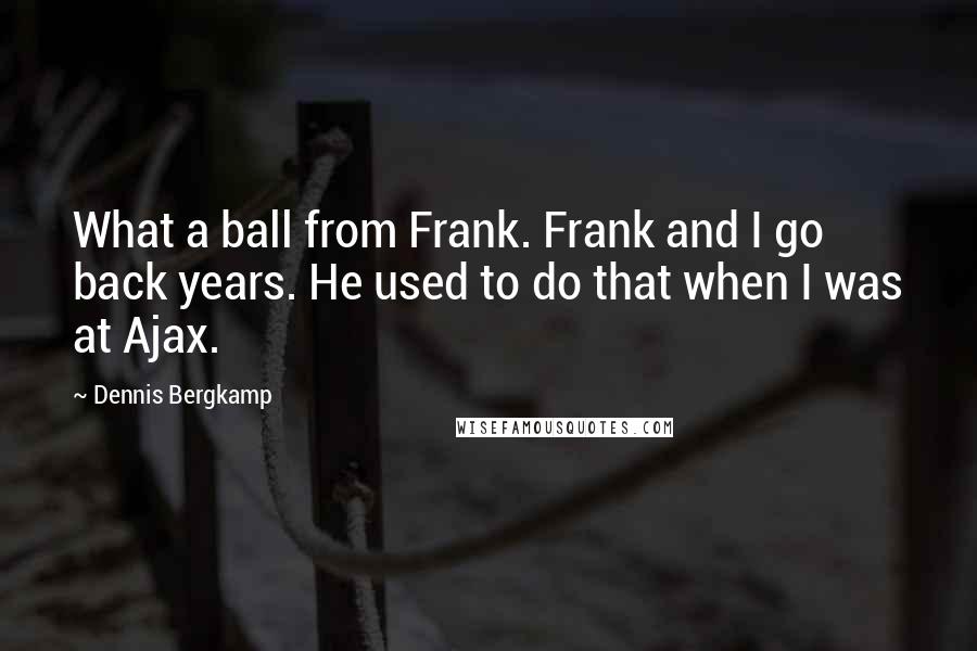 Dennis Bergkamp Quotes: What a ball from Frank. Frank and I go back years. He used to do that when I was at Ajax.