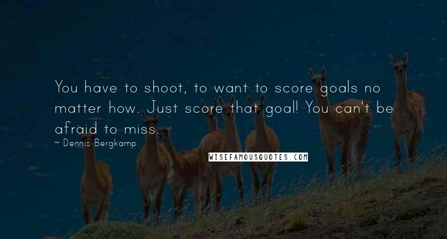 Dennis Bergkamp Quotes: You have to shoot, to want to score goals no matter how. Just score that goal! You can't be afraid to miss.