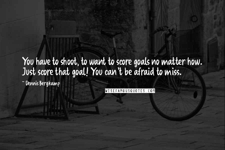 Dennis Bergkamp Quotes: You have to shoot, to want to score goals no matter how. Just score that goal! You can't be afraid to miss.