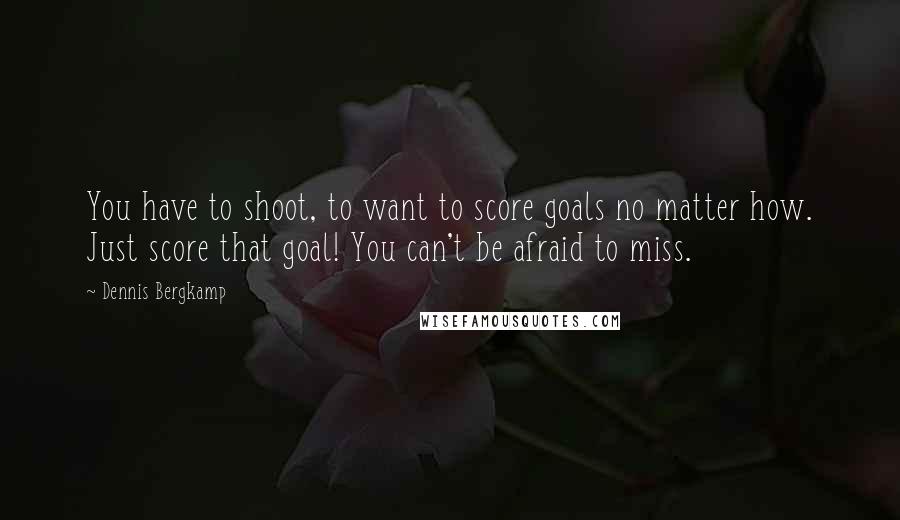Dennis Bergkamp Quotes: You have to shoot, to want to score goals no matter how. Just score that goal! You can't be afraid to miss.