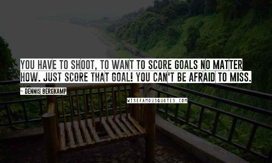 Dennis Bergkamp Quotes: You have to shoot, to want to score goals no matter how. Just score that goal! You can't be afraid to miss.