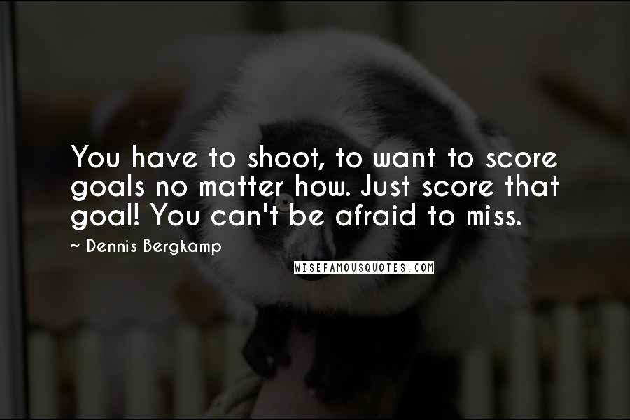 Dennis Bergkamp Quotes: You have to shoot, to want to score goals no matter how. Just score that goal! You can't be afraid to miss.