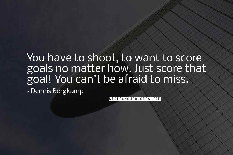 Dennis Bergkamp Quotes: You have to shoot, to want to score goals no matter how. Just score that goal! You can't be afraid to miss.