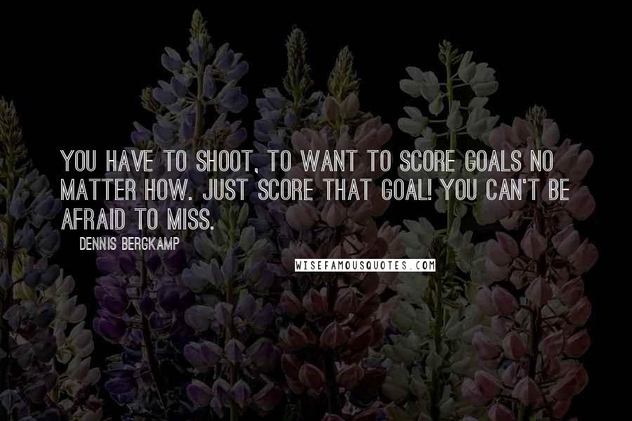 Dennis Bergkamp Quotes: You have to shoot, to want to score goals no matter how. Just score that goal! You can't be afraid to miss.