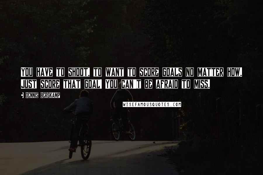 Dennis Bergkamp Quotes: You have to shoot, to want to score goals no matter how. Just score that goal! You can't be afraid to miss.
