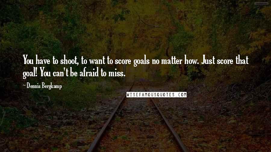 Dennis Bergkamp Quotes: You have to shoot, to want to score goals no matter how. Just score that goal! You can't be afraid to miss.