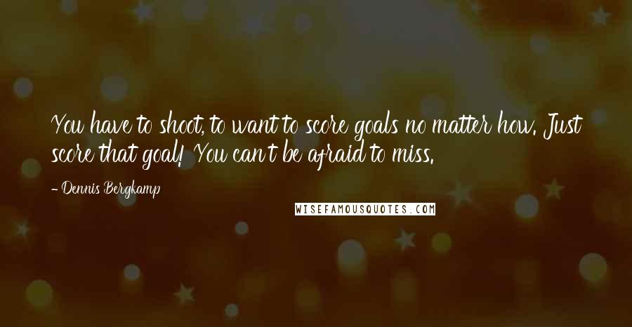 Dennis Bergkamp Quotes: You have to shoot, to want to score goals no matter how. Just score that goal! You can't be afraid to miss.