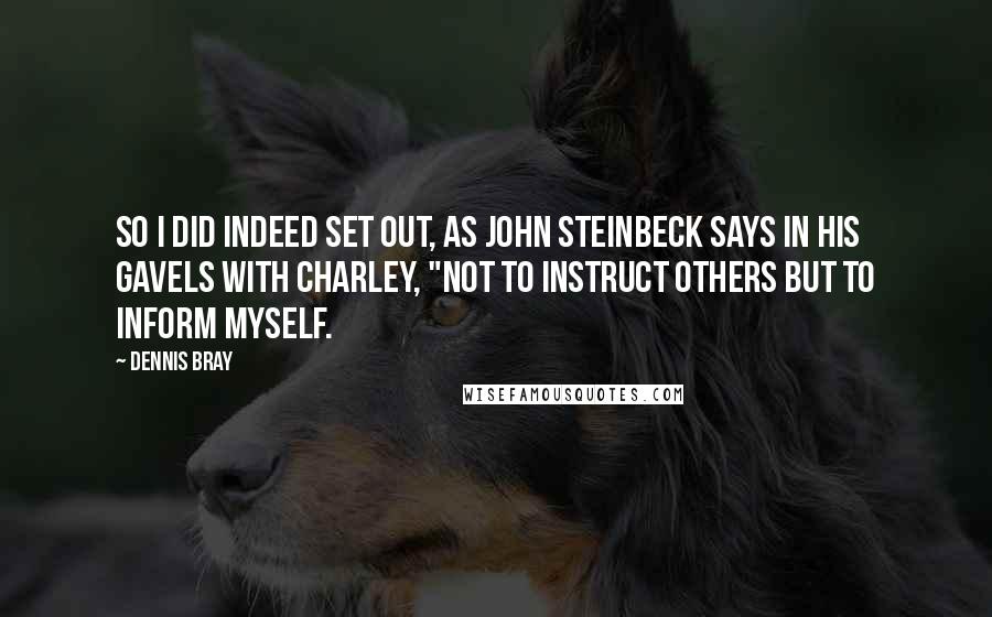 Dennis Bray Quotes: So I did indeed set out, as John Steinbeck says in his gavels with Charley, "not to instruct others but to inform myself.